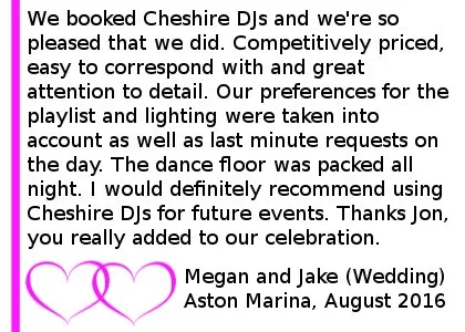 Aston Marina Wedding DJ Review - We booked Cheshire DJs for our wedding reception in August and we're so pleased that we did. Competitively priced, easy to correspond with and great attention to detail. Our preferences for the playlist and lighting were taken into account as well as last minute requests on the day. The dance floor was packed all night. I would definitely recommend using Cheshire DJs for future events. Thanks Jon, you really added to our celebration